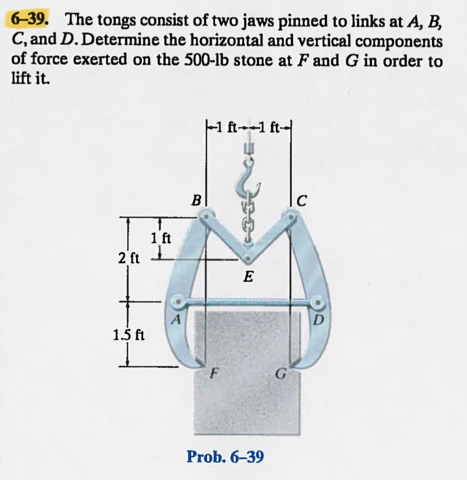 6-39. The tongs consist of two jaws pinned to links at A, B,
C, and D. Determine the horizontal and vertical components
of force exerted on the 500-lb stone at F and G in order to
lift it.
2 ft
1.5 ft
1 ft
J
B
1 ft1 ft
E
Prob. 6-39
C