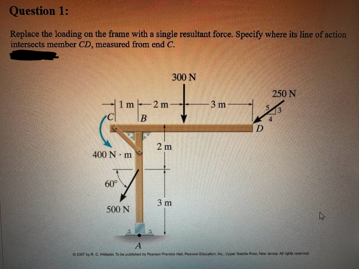 Question 1:
Replace the loading on the frame with a single resultant force. Specify where its line of action
intersects member CD, measured from end C.
1 m
400 Nm
60°
500 N
B
2 m
300 N
2 m
3 m
3 m
D
250 N
A
2007 by R. C. Hibbeler To be published by Pearson Prentice Hall, Pearson Education, Inc., Upper Saddle River, New Jersey. All rights reserved.