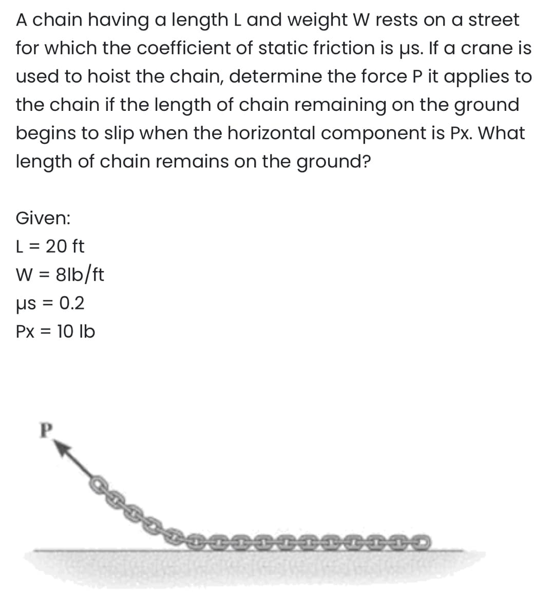 A chain having a length L and weight W rests on a street
for which the coefficient of static friction is us. If a crane is
used to hoist the chain, determine the force P it applies to
the chain if the length of chain remaining on the ground
begins to slip when the horizontal component is Px. What
length of chain remains on the ground?
Given:
L = 20 ft
W = 8lb/ft
= 0.2
us=
: 10 lb
Px =