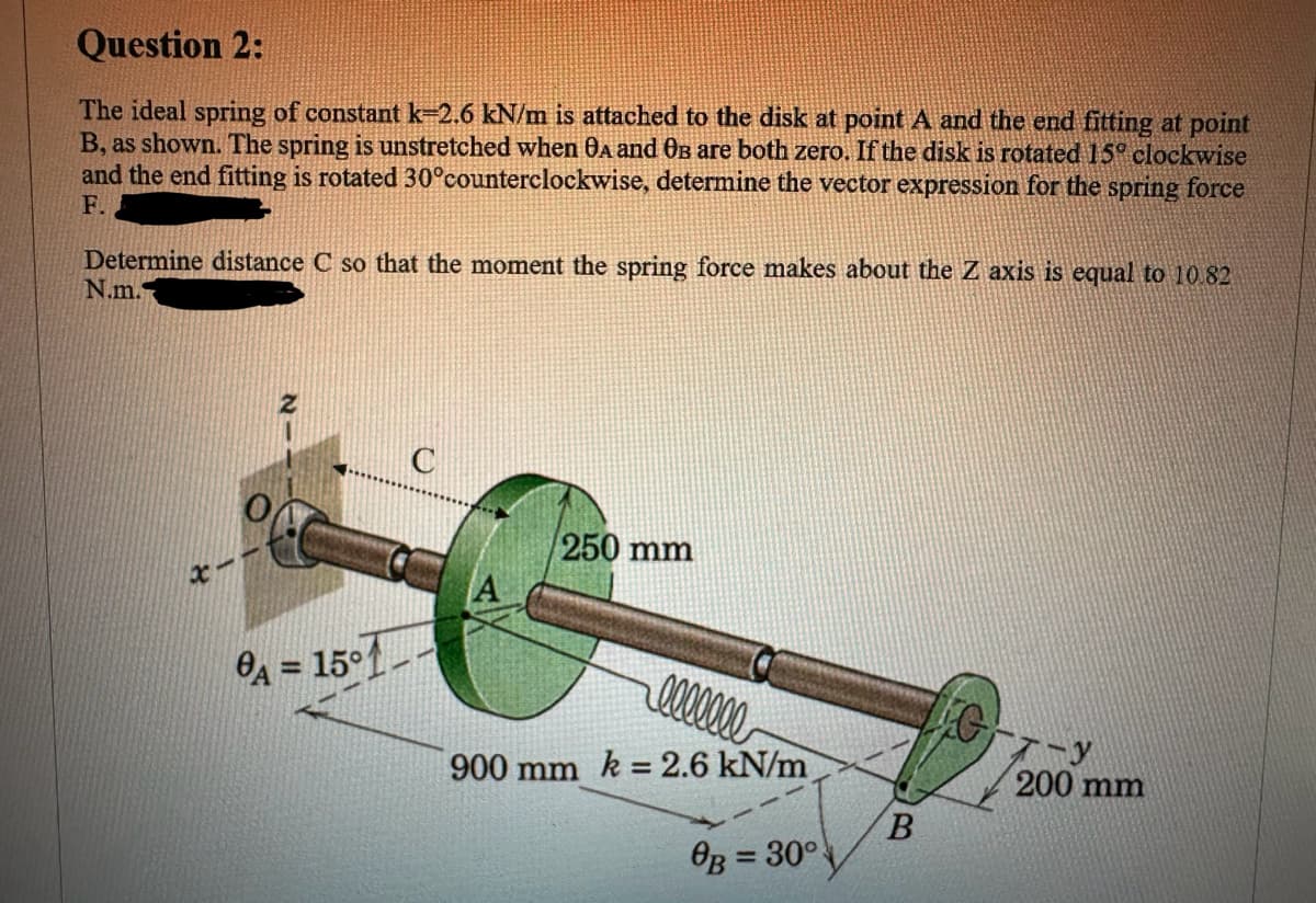 Question 2:
The ideal spring of constant k-2.6 kN/m is attached to the disk at point A and the end fitting at point
B, as shown. The spring is unstretched when OA and Oв are both zero. If the disk is rotated 15° clockwise
and the end fitting is rotated 30°counterclockwise, determine the vector expression for the spring force
F.
Determine distance C so that the moment the spring force makes about the Z axis is equal to 10.82
N.m.
-
A = 15°1
A
250 mm
lllllll
900 mm k = 2.6 kN/m
OB = 30°
B
G
200 mm