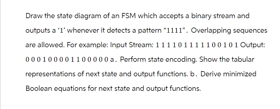 Draw the state diagram of an FSM which accepts a binary stream and
outputs a '1' whenever it detects a pattern "1111". Overlapping sequences
are allowed. For example: Input Stream: 1 1 1 1 0 1 1 1 1 1 0 0 1 0 1 Output:
0 0 0 1 0 0 0 0 1 1 0 0 0 0 0 a. Perform state encoding. Show the tabular
representations of next state and output functions. b. Derive minimized
Boolean equations for next state and output functions.