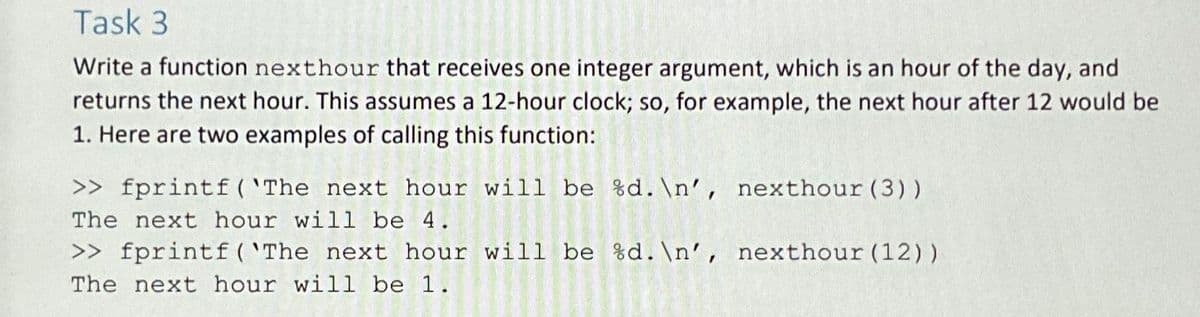 Task 3
Write a function nexthour that receives one integer argument, which is an hour of the day, and
returns the next hour. This assumes a 12-hour clock; so, for example, the next hour after 12 would be
1. Here are two examples of calling this function:
>> fprintf('The next hour will be %d.\n', nexthour (3))
The next hour will be 4.
>> fprintf('The next hour will be %d.\n', nexthour (12))
The next hour will be 1.