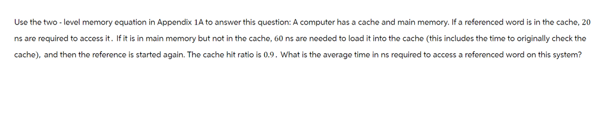 Use the two-level memory equation in Appendix 1A to answer this question: A computer has a cache and main memory. If a referenced word is in the cache, 20
ns are required to access it. If it is in main memory but not in the cache, 60 ns are needed to load it into the cache (this includes the time to originally check the
cache), and then the reference is started again. The cache hit ratio is 0.9. What is the average time in ns required to access a referenced word on this system?