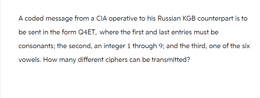 A coded message from a CIA operative to his Russian KGB counterpart is to
be sent in the form Q4ET, where the first and last entries must be
consonants; the second, an integer 1 through 9; and the third, one of the six
vowels. How many different ciphers can be transmitted?