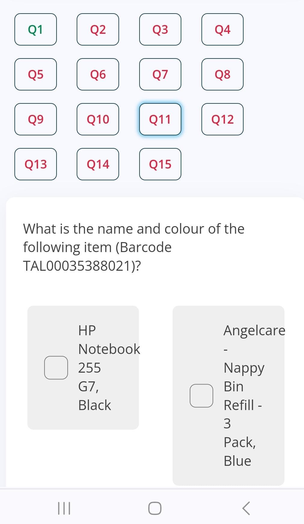 Q1
Q5
Q9
Q13
Q2
|||
Q6
Q10
Q14
HP
Notebook
255
G7,
Q3
Black
Q7
Q11
Q15
What is the name and colour of the
following item (Barcode
TAL00035388021)?
Q4
O
Q8
Q12
Angelcare
Nappy
Bin
Refill -
3
Pack,
Blue
<