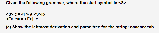 Given the following grammar, where the start symbol is <S>:
<S> ::= <F> a <S> b
<F> ::= a <F>| c
(a) Show the leftmost derivation and parse tree for the string: caacacacab.