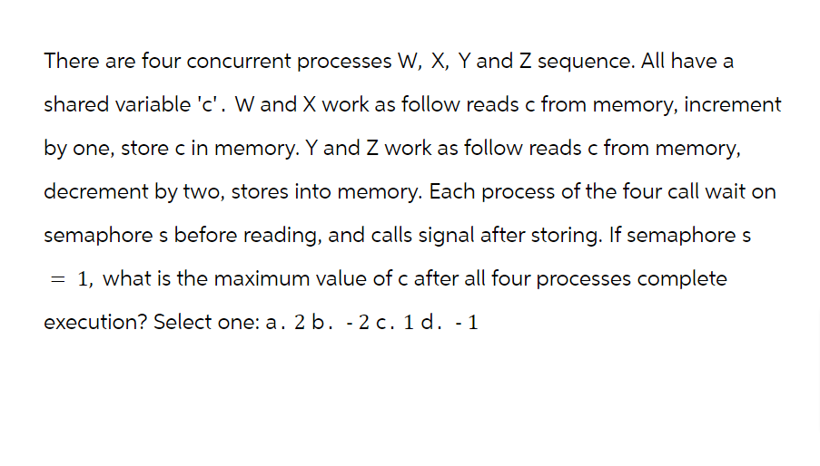 There are four concurrent processes W, X, Y and Z sequence. All have a
shared variable 'c'. W and X work as follow reads c from memory, increment
by one, store c in memory. Y and Z work as follow reads c from memory,
decrement by two, stores into memory. Each process of the four call wait on
semaphore s before reading, and calls signal after storing. If semaphore s
= 1, what is the maximum value of c after all four processes complete
execution? Select one: a. 2 b. -2 c. 1 d. - 1