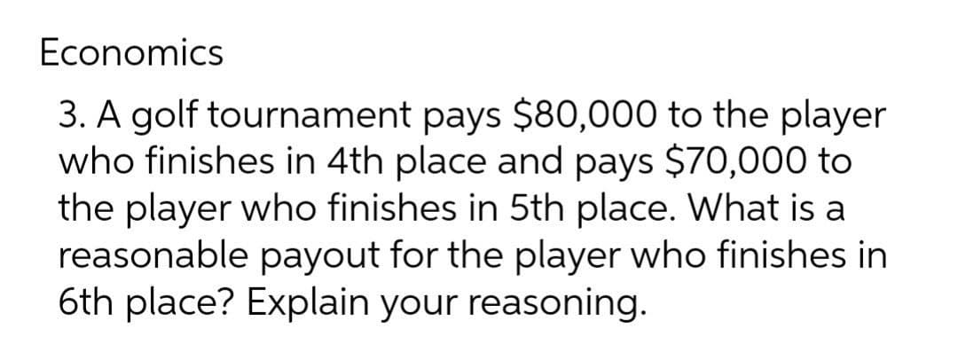 Economics
3. A golf tournament pays $80,000 to the player
who finishes in 4th place and pays $70,000 to
the player who finishes in 5th place. What is a
reasonable payout for the player who finishes in
6th place? Explain your reasoning.
