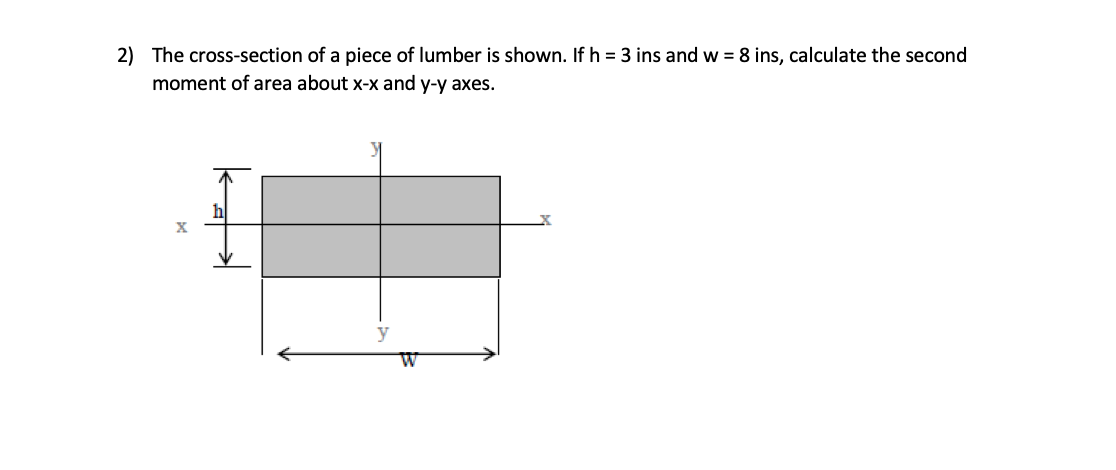 2) The cross-section of a piece of lumber is shown. If h = 3 ins and w = 8 ins, calculate the second
moment of area about x-x and y-y axes.
hl
X
y

