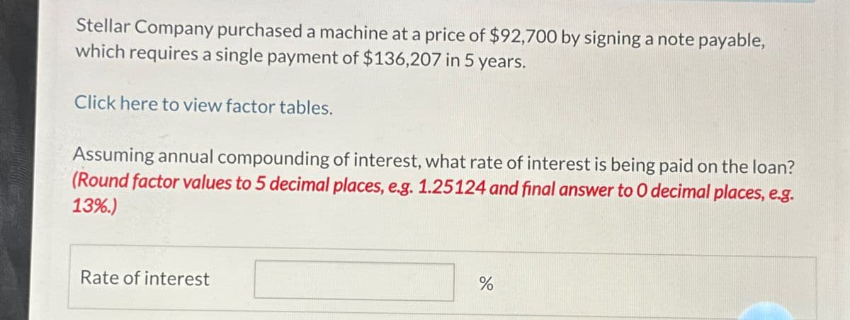 Stellar Company purchased a machine at a price of $92,700 by signing a note payable,
which requires a single payment of $136,207 in 5 years.
Click here to view factor tables.
Assuming annual compounding of interest, what rate of interest is being paid on the loan?
(Round factor values to 5 decimal places, e.g. 1.25124 and final answer to O decimal places, e.g.
13%.)
Rate of interest
%