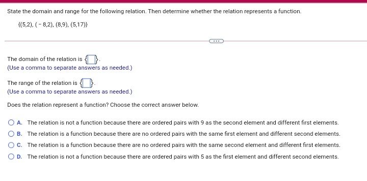 State the domain and range for the following relation. Then determine whether the relation represents a function.
{(5,2), (- 8,2), (8,9), (5,17)}
The domain of the relation is
(Use a comma to separate answers as needed.)
The range of the relation is O.
(Use a comma to separate answers as needed.)
Does the relation represent a function? Choose the correct answer below.
O A. The relation is not a function because there are ordered pairs with 9 as the second element and different first elements.
B. The relation is a function because there are no ordered pairs with the same first element and different second elements.
Oc. The relation is a function because there are no ordered pairs with the same second element and different first elements.
O D. The relation is not a function because there are ordered pairs with 5 as the first element and different second elements.
