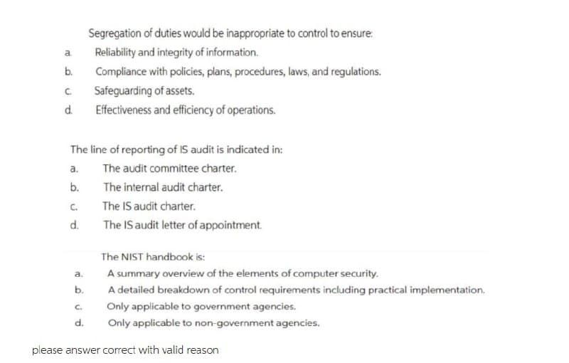 Segregation of duties would be inappropriate to control to ensure:
a.
Reliability and integrity of information.
b.
Compliance with policies, plans, procedures, laws, and regulations.
C.
Safeguarding of assets.
d.
Effectiveness and efficiency of operations.
The line of reporting of IS audit is indicated in:
a.
The audit committee charter.
b.
The internal audit charter.
C.
The IS audit charter.
d.
The IS audit letter of appointment.
The NIST handbook is:
a.
A summary overview of the elements of computer security.
b.
A detailed breakdown of control requirements including practical implementation.
C.
Only applicable to government agencies.
d.
Only applicable to non-government agencies.
please answer correct with valid reason
