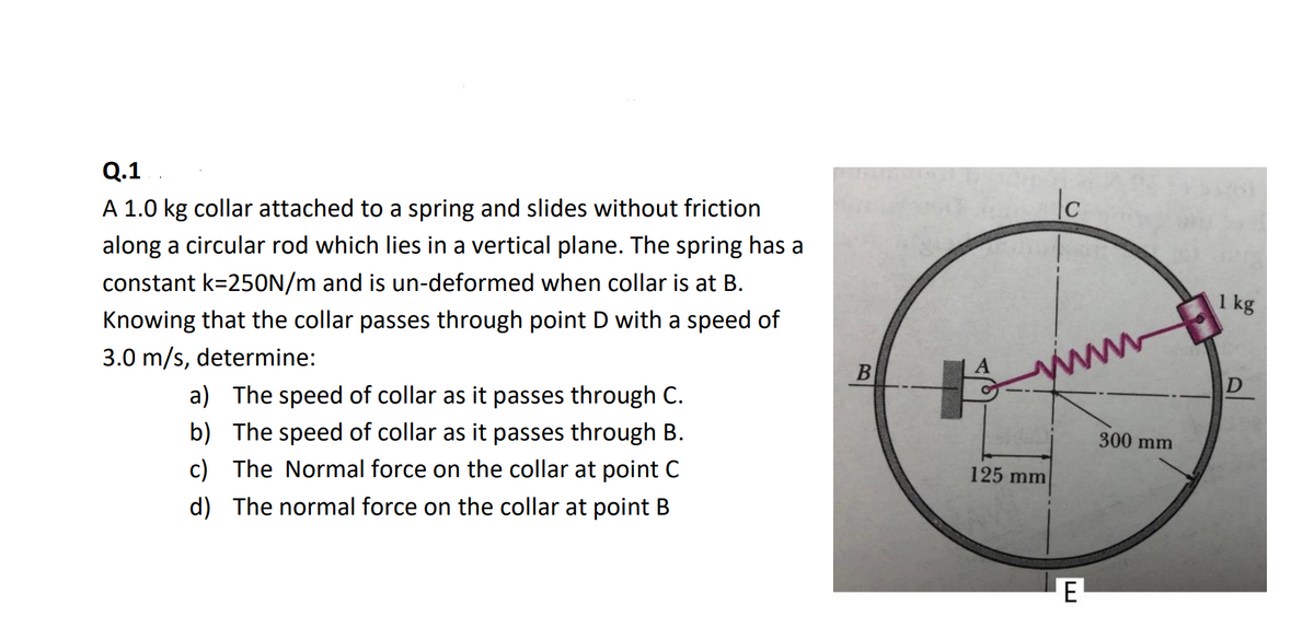 Q.1
A 1.0 kg collar attached to a spring and slides without friction
along a circular rod which lies in a vertical plane. The spring has a
constant k=250N/m and is un-deformed when collar is at B.
1 kg
Knowing that the collar passes through point D with a speed of
3.0 m/s, determine:
www
B
D
a) The speed of collar as it passes through C.
b) The speed of collar as it passes through B.
c) The Normal force on the collar at point C
300 mm
125 mm
d) The normal force on the collar at point B
