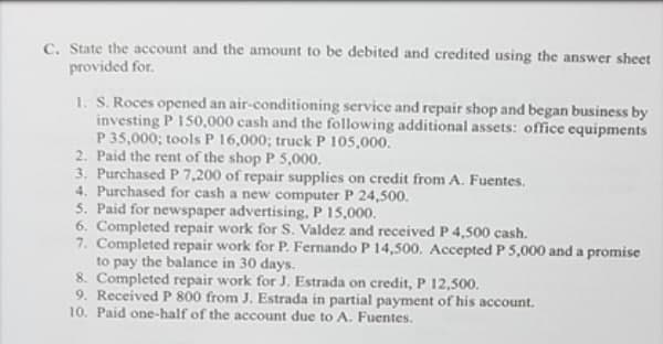 C. State the account and the amount to be debited and credited using the answer sheet
provided for.
1. S. Roces opened an air-conditioning service and repair shop and began business by
investing P 150,000 cash and the following additional assets: office equipments
P 35,000; tools P 16,000; truck P 105,000.
2. Paid the rent of the shop P 5,000.
3. Purchased P 7,200 of repair supplies on credit from A. Fuentes.
4. Purchased for cash a new computer P 24,500.
5. Paid for newspaper advertising, P 15,000.
6. Completed repair work for S. Valdez and received P 4,500 cash.
7. Completed repair work for P. Fernando P 14,500. Accepted P 5,000 and a promise
to pay the balance in 30 days.
8. Completed repair work for J. Estrada on credit, P 12,500.
9. Received P 800 from J. Estrada in partial payment of his account.
10. Paid one-half of the account due to A. Fuentes.