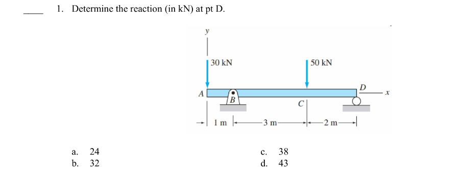 1. Determine the reaction (in kN) at pt D.
a.
b.
24
32
30 kN
1m
B
-3 m-
C.
d.
38
43
C
50 KN
-2 m-