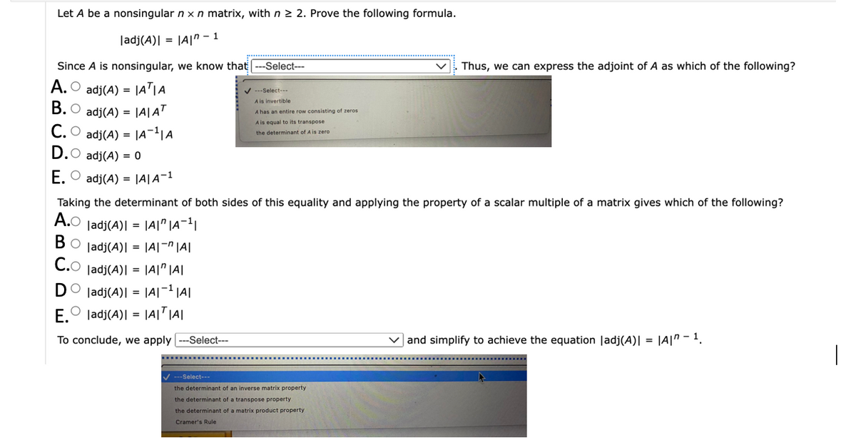 Let A be a nonsingular n x n matrix, with n ≥ 2. Prove the following formula.
|adj(A)| = |A|-1
Since A is nonsingular, we know that ---Select---
A. adj(A) = |AT|A
B. O adj(A) = |A|AT
C. adj(A) = |A¹|A
D.O adj(A) = 0
E. adj(A) = |A|A-1
=
---Select---
A is invertible
A has an entire row consisting of zeros.
A is equal to its transpose
the determinant of A is zero
Taking the determinant of both sides of this equality and applying the property of a scalar multiple of a matrix gives which of the following?
A.O ladj(A)I
= =
|A||A¹|
BO ladj(A)| = |A|-^|A|
В
C.O ladj(A)| = |A||A|
DO ladj(A):
|A|-¹|A|
O
E. ladj(A)| = |A|T|A|
To conclude, we apply |---Select---
---Select---
Thus, we can express the adjoint of A as which of the following?
the determinant of an inverse matrix property
the determinant of a transpose property.
the determinant of a matrix product property
Cramer's Rule
✓and simplify to achieve the equation |adj(A)| = |A|^ - 1.