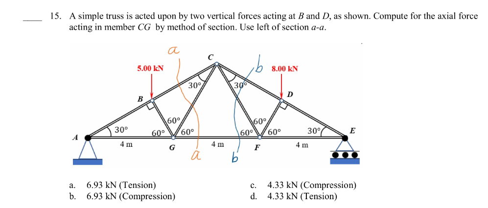 15. A simple truss is acted upon by two vertical forces acting at B and D, as shown. Compute for the axial force
acting in member CG by method of section. Use left of section a-a.
a.
b.
30⁰
4 m
5.00 KN
B
O
60°
а
60°
G
6.93 kN (Tension)
6.93 kN (Compression)
30%
60°
а
4 m
30°
60°
60⁰
F
8.00 KN
60°
D
30°
4 m
E
●●●
C.
d. 4.33 kN (Tension)
4.33 kN (Compression)