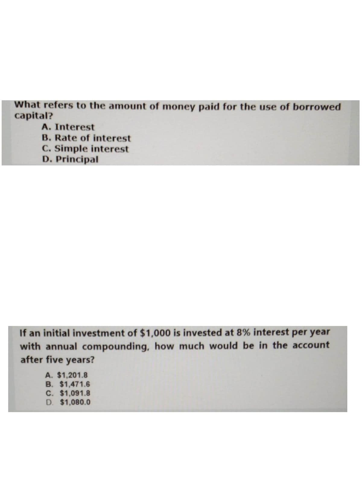 What refers to the amount of money paid for the use of borrowed
capital?
A. Interest
B. Rate of interest
C. Simple interest
D. Principal
If an initial investment of $1,000 is invested at 8% interest per year
with annual compounding, how much would be in the account
after five years?
A. $1,201.8
B. $1,471.6
C. $1,091.8
D. $1,080.0