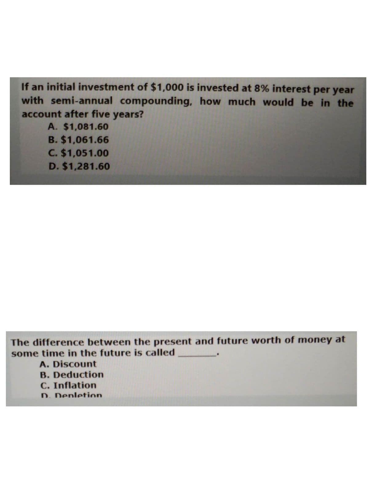 If an initial investment of $1,000 is invested at 8% interest per year
with semi-annual compounding, how much would be in the
account after five years?
A. $1,081.60
B. $1,061.66
C. $1,051.00
D. $1,281.60
The difference between the present and future worth of money at
some time in the future is called
A. Discount
B. Deduction
C. Inflation
D. Depletion