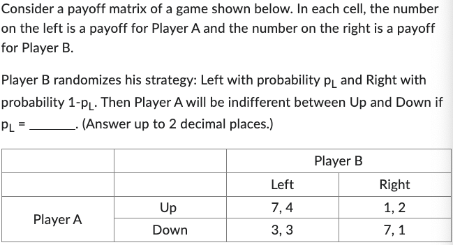Consider a payoff matrix of a game shown below. In each cell, the number
on the left is a payoff for Player A and the number on the right is a payoff
for Player B.
Player B randomizes his strategy: Left with probability PL and Right with
probability 1-PL. Then Player A will be indifferent between Up and Down if
PL =
(Answer up to 2 decimal places.)
.
Player A
Up
Down
Left
7,4
3,3
Player B
Right
1, 2
7,1