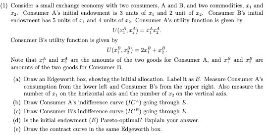 (1) Consider a small exchange economy with two consumers, A and B, and two commodities, 2₁ and
₂. Consumer A's initial endowment is 3 units of ₁ and 2 unit of 2. Consumer B's initial
endowment has 5 units of 2₁ and 4 units of r2. Consumer A's utility function is given by
U(x₁,₁)= x₁x₁.
Consumer B's utility function is given by
U(x,x) = 2x² + x2.
Note that r4 and 2 are the amounts of the two goods for Consumer A, and rf and 2 are
amounts of the two goods for Consumer B.
(a) Draw an Edgeworth box, showing the initial allocation. Label it as E. Measure Consumer A's
consumption from the lower left and Consumer B's from the upper right. Also measure the
number of r₁ on the horizontal axis and the number of r2 on the vertical axis.
(b) Draw Consumer A's indifference curve (ICA) going through E.
(c) Draw Consumer B's indifference curve (ICB) going through E.
(d) Is the initial endowment (E) Pareto-optimal? Explain your answer.
(e) Draw the contract curve in the same Edgeworth box.