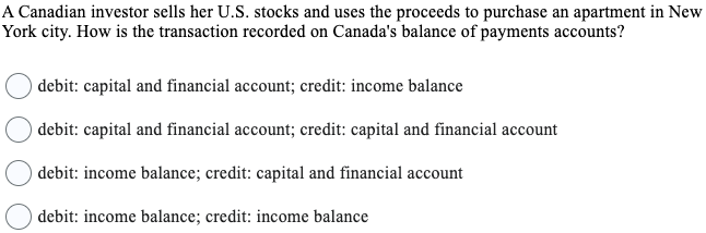 A Canadian investor sells her U.S. stocks and uses the proceeds to purchase an apartment in New
York city. How is the transaction recorded on Canada's balance of payments accounts?
debit: capital and financial account; credit: income balance
debit: capital and financial account; credit: capital and financial account
debit: income balance; credit: capital and financial account
debit: income balance; credit: income balance