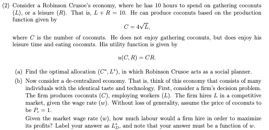 (2) Consider a Robinson Crusoe's economy, where he has 10 hours to spend on gathering coconuts
(L), or a leisure (R). That is, L + R = 10. He can produce coconuts based on the production
function given by
C = 4√L,
where C is the number of coconuts. He does not enjoy gathering coconuts, but does enjoy his
leisure time and eating coconuts. His utility function is given by
u(C, R) = CR.
(a) Find the optimal allocation (C*, L*), in which Robinson Crusoe acts as a social planner.
(b) Now consider a de-centralized economy. That is, think of this economy that consists of many
individuals with the identical taste and technology. First, consider a firm's decision problem.
The firm produces coconuts (C), employing workers (L). The firm hires L in a competitive
market, given the wage rate (w). Without loss of generality, assume the price of coconuts to
be P = 1.
Given the market wage rate (w), how much labour would a firm hire in order to maximize
its profits? Label your answer as L, and note that your answer must be a function of w.