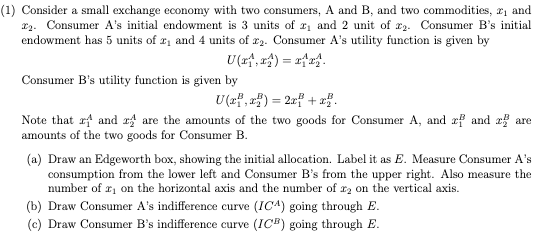 (1) Consider a small exchange economy with two consumers, A and B, and two commodities, ₁ and
2. Consumer A's initial endowment is 3 units of ₁ and 2 unit of 2. Consumer B's initial
endowment has 5 units of 2₁ and 4 units of r2. Consumer A's utility function is given by
U(₁, ₁) = x^x^.
Consumer B's utility function is given by
U(x,x) = 2x² + x2.
Note that and are the amounts of the two goods for Consumer A, and rf and are
amounts of the two goods for Consumer B.
(a) Draw an Edgeworth box, showing the initial allocation. Label it as E. Measure Consumer A's
consumption from the lower left and Consumer B's from the upper right. Also measure the
number of ₁ on the horizontal axis and the number of r2 on the vertical axis.
(b) Draw Consumer A's indifference curve (ICA) going through E.
(c) Draw Consumer B's indifference curve (ICB) going through E.