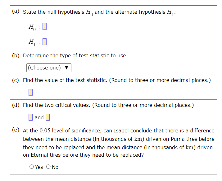 (a) State the null hypothesis H, and the alternate hypothesis H,.
Ho :0
H, :0
(b) Determine the type of test statistic to use.
(Choose one) v
(c) Find the value of the test statistic. (Round to three or more decimal places.)
|(d) Find the two critical values. (Round to three or more decimal places.)
and O
(e) At the 0.05 level of significance, can Isabel conclude that there is a difference
between the mean distance (in thousands of km) driven on Puma tires before
they need to be replaced and the mean distance (in thousands of km) driven
on Eternal tires before they need to be replaced?
O Yes O No
