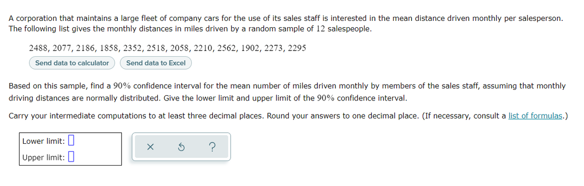 A corporation that maintains a large fleet of company cars for the use of its sales staff is interested in the mean distance driven monthly per salesperson.
The following list gives the monthly distances in miles driven by a random sample of 12 salespeople.
2488, 2077, 2186, 1858, 2352, 2518, 2058, 2210, 2562, 1902, 2273, 2295
Send data to calculator
Send data to Excel
Based on this sample, find a 90% confidence interval for the mean number of miles driven monthly by members of the sales staff, assuming that monthly
driving distances are normally distributed. Give the lower limit and upper limit of the 90% confidence interval.
Carry your intermediate computations to at least three decimal places. Round your answers to one decimal place. (If necessary, consult a list of formulas.)
Lower limit:
?
Upper limit:||
