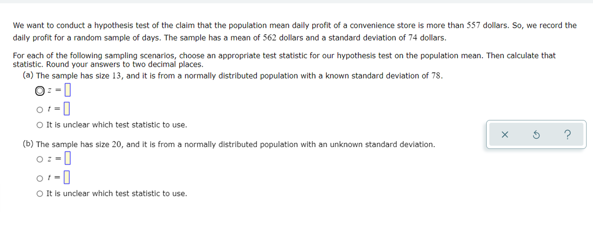 We want to conduct a hypothesis test of the claim that the population mean daily profit of a convenience store is more than 557 dollars. So, we record the
daily profit for a random sample of days. The sample has a mean of 562 dollars and a standard deviation of 74 dollars.
For each of the following sampling scenarios, choose an appropriate test statistic for our hypothesis test on the population mean. Then calculate that
statistic. Round your answers to two decimal places.
(a) The sample has size 13, and it is from a normally distributed population with a known standard deviation of 78.
O z =
O t =
O It is unclear which test statistic to use.
?
(b) The sample has size 20, and it is from a normally distributed population with an unknown standard deviation.
O z =
O t =
O It is unclear which test statistic to use.
