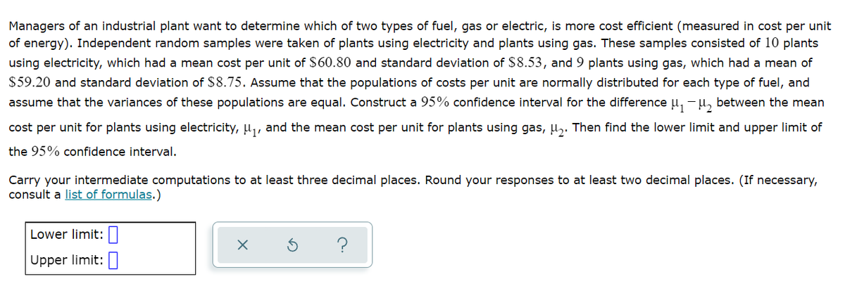 Managers of an industrial plant want to determine which of two types of fuel, gas or electric, is more cost efficient (measured in cost per unit
of energy). Independent random samples were taken of plants using electricity and plants using gas. These samples consisted of 10 plants
using electricity, which had a mean cost per unit of $60.80 and standard deviation of $8.53, and 9 plants using gas, which had a mean of
$59.20 and standard deviation of $8.75. Assume that the populations of costs per unit are normally distributed for each type of fuel, and
assume that the variances of these populations are equal. Construct a 95% confidence interval for the difference u, -u, between the mean
cost per unit for plants using electricity, u,, and the mean cost per unit for plants using gas, u,. Then find the lower limit and upper limit of
the 95% confidence interval.
Carry your intermediate computations to at least three decimal places. Round your responses to at least two decimal places. (If necessary,
consult a list of formulas.)
Lower limit:|
?
Upper limit:

