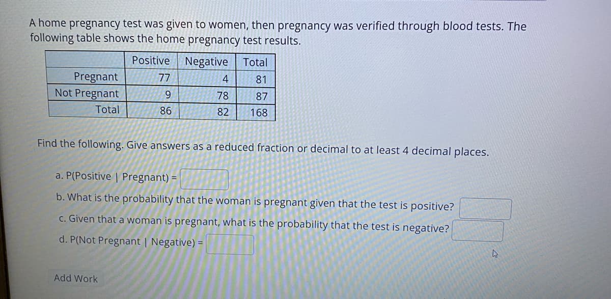 A home pregnancy test was given to women, then pregnancy was verified through blood tests. The
following table shows the home pregnancy test results.
Positive
Negative
Total
Pregnant
Not Pregnant
77
4
81
78
87
Total
86
82
168
Find the following. Give answers as a reduced fraction or decimal to at least 4 decimal places.
a. P(Positive | Pregnant) =
b. What is the probability that the woman is pregnant given that the test is positive?
C. Given that a woman is pregnant, what is the probability that the test is negative?
d. P(Not Pregnant | Negative) =
Add Work
