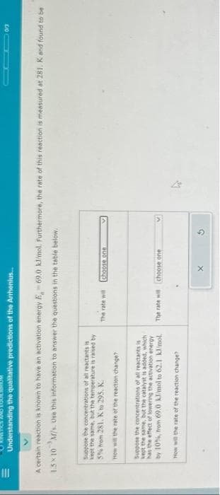 III
Understanding the qualitative predictions of the Arrhenius...
A certain reaction is known to have an activation energy E-69.0 kJ/mol. Furthermore, the rate of this reaction is measured at 281. K and found to be
1.5×10 M/s. Use this information to answer the questions in the table below.
Suppose the concentrations of all reactants is
kept the same, but the temperature is raised by
5% from 281. K to 295. K.
How will the rate of the reaction change?
Suppose the concentrations of all reactants is
kept the same, but the catalyst is added, which
has the effect of lowering the activation energy
by 10%, from 69.0 kJ/mol to 62.1 kl/mol.
How will the rate of the reaction change?
The rate will
choose one
The rate will choose one
0/3
X