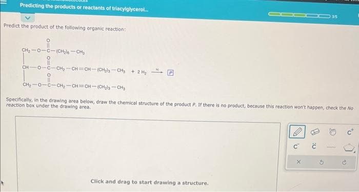 Predicting the products or reactants of triacylglycerol...
Predict the product of the following organic reaction:
010
CH, OCCH2CH,
CH
0
-0-C-CH₂-CH=CH-(CH₂-CH₂ + 2 H₂
O
DOD 35
CH₂-0-C-CH₂-CH=CH-(CH₂ls-CH₂
Specifically, in the drawing area below, draw the chemical structure of the product P. If there is no product, because this reaction won't happen, check the No
reaction box under the drawing area.
Click and drag to start drawing a structure.
'U
X
1:0
3