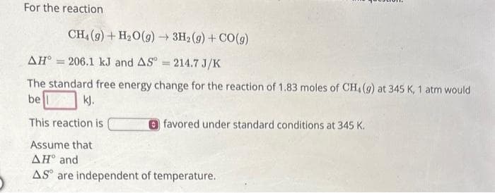 For the reaction
CH4 (9) + H₂O(g) → 3H₂(g) + CO(g)
AH = 206.1 kJ and AS = 214.7 J/K
The standard free energy change for the reaction of 1.83 moles of CH4 (9) at 345 K, 1 atm would
be
kj.
This reaction is
favored under standard conditions at 345 K.
Assume that
AH and
AS are independent of temperature.