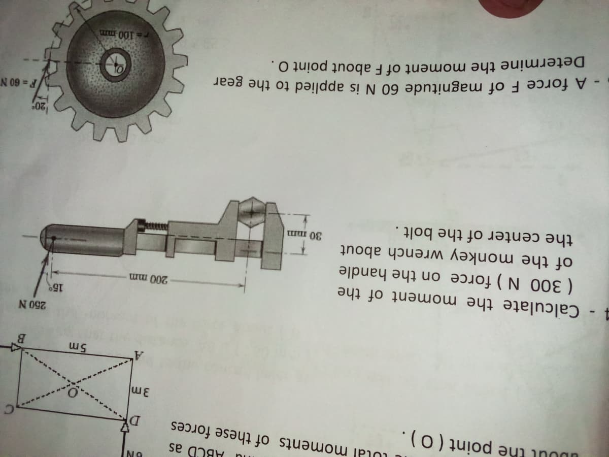 lu ABCD as
LUlal moments of these forces
UDout the point ( O).
5m
250 N
15
4- Calculate the moment of the
( 300 N ) force on the handle
of the monkey wrench about
the center of the bolt.
200 mm
- A force F of magnitude 60 N is applied to the gear
Determine the moment of F about point O.
N 09
