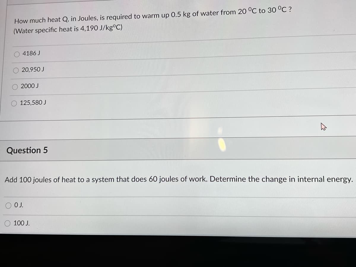 How much heat Q, in Joules, is required to warm up 0.5 kg of water from 20 °C to 30 °C ?
(Water specific heat is 4,190 J/kg°C)
4186 J
O 20,950 J
2000 J
O 125,580 J
Question 5
Add 100 joules of heat to a system that does 60 joules of work. Determine the change in internal energy.
OJ.
100 J.
