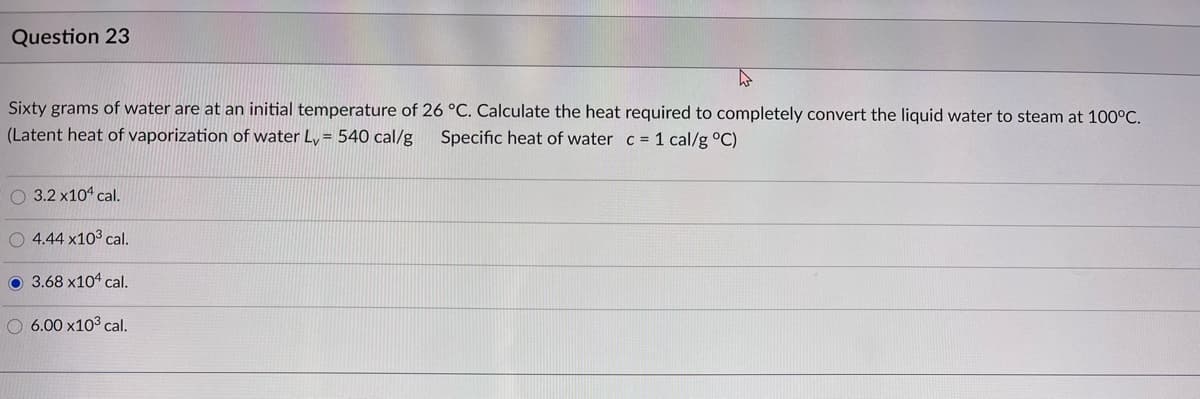 Question 23
Sixty grams of water are at an initial temperature of 26 °C. Calculate the heat required to completely convert the liquid water to steam at 100°C.
(Latent heat of vaporization of water Ly= 540 cal/g
Specific heat of water c 1 cal/g °C)
O 3.2 x104 cal.
O 4.44 x103 cal.
O 3.68 x104 cal.
O 6.00 x103 cal.

