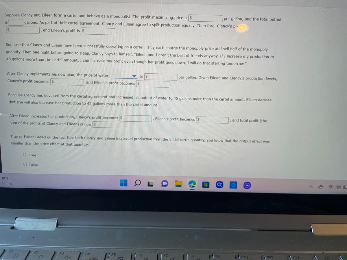 Suppose Clancy and Eileen form a cartel and behave as a monopolist. The profit-maximizing. price is $
gallons. As part of their cartel agreement, Clancy and Eileen agree to split production equally. Therefore, Clancy's pro
is
$
Suppose that Clancy and Eileen have been successfully operating as a cartel. They each charge the monopoly price and sell half of the monopoly
quantity. Then one night before going to sleep, Clancy says to himself, "Eileen and I aren't the best of friends anyway. If I increase my production to
45 gallons more than the cartel amount, I can increase my profit even though her profit goes down. I will do that starting tomorrow."
After Clancy implements his new plan, the price of water
Clancy's profit becomes $
F
and Eileen's profit is $
81°F
Sunny
After Eileen increases her production, Clancy's profit becomes $
sum of the profits of Clancy and Eileen) is now $
O True
O False
Because Clancy has deviated from the cartel agreement and increased his output of water to 45 gallons more than the cartel amount, Eileen decides
that she will also increase her production to 45 gallons more than the cartel amount.
F2
and Eileen's profit becomes $
F3
True or False: Based on the fact that both Clancy and Eileen increased production from the initial cartel quantity, you know that the output effect was
smaller than the price effect at that quantity.
:0+
F4
to $
63
H
F5
D
OL
F6
M
Eileen's profit becomes $
i
per gallon. Given Eileen and Clancy's production levels,
F7
M
per gallon, and the total output
F8
=
&
F9
, and total profit (the
F10
F11
F12