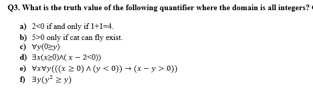 Q3. What is the truth value of the following quantifier where the domain is all integers?
a) 2<0 if and only if 1+1=4.
b) 5>0 only if cat can fly exist.
c) Vy(0zy)
d) 3x(x20)A( x - 2<0))
e) Vxvy(((x > 0) ^ (y < 0)) → (x - y > 0))
f) 3y(y? 2 y)
