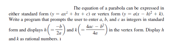 The equation of a parabola can be expressed in
either standard form (y = ax? + bx + c) or vertex form (y = a(x – h)² + k).
Write a program that prompts the user to enter a, b, and c as integers in standard
4ac – b
and k
-b
form and displays h
2a
| in the vertex form. Display h
4a
and k as rational numbers. i
