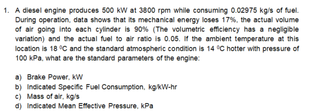1. A diesel engine produces 500 kW at 3800 rpm while consuming 0.02975 kg/s of fuel.
During operation, data shows that its mechanical energy loses 17%, the actual volume
of air going into each cylinder is 90% (The volumetric efficiency has a negligible
variation) and the actual fuel to air ratio is 0.05. If the ambient temperature at this
location is 18 °C and the standard atmospheric condition is 14 °C hotter with pressure of
100 kPa, what are the standard parameters of the engine:
a) Brake Power, kW
b) Indicated Specific Fuel Consumption, kg/kW-hr
c) Mass of air, kg/s
d) Indicated Mean Effective Pressure, kPa
