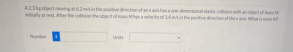 A 2.3 kg object moving at 6.2 m/s in the positive direction of an x axis has a one-dimensional elastic collision with an object of mass M,
initially at rest. After the collision the object of mass M has a velocity of 3.4 m/s in the positive direction of the x axis. What is mass M?
Number
i
Units
