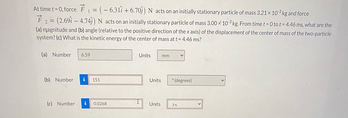 At time t= 0, force F1 = (- 6.3li + 6.70j) N acts on an initially stationary particle of mass 3.21 × 10³ kg and force
%3D
F2 = (2.69i – 4.74j) N acts on an initially stationary particle of mass 3.00 x 10-3 kg. From time t = 0 to t = 4.46 ms, what are the
(a) magnitude and (b) angle (relative to the positive direction of the x axis) of the displacement of the center of mass of the two-particle
system? (c) What is the kinetic energy of the center of mass at t = 4.46 ms?
(a) Number
6.59
Units
mm
(b) Number
i
151
Units
° (degrees)
(c) Number
i
0.0268
Units
J-s
