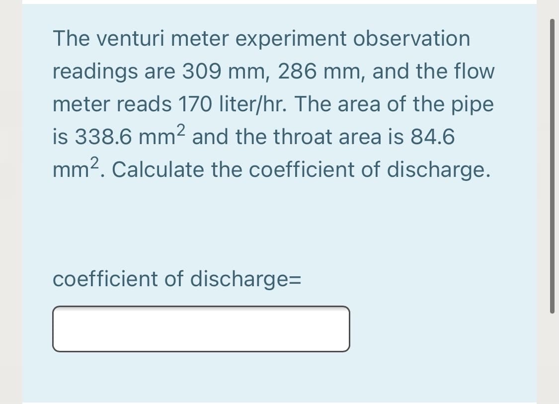 The venturi meter experiment observation
readings are 309 mm, 286 mm, and the flow
meter reads 170 liter/hr. The area of the pipe
is 338.6 mm² and the throat area is 84.6
mm2. Calculate the coefficient of discharge.
coefficient of discharge=
