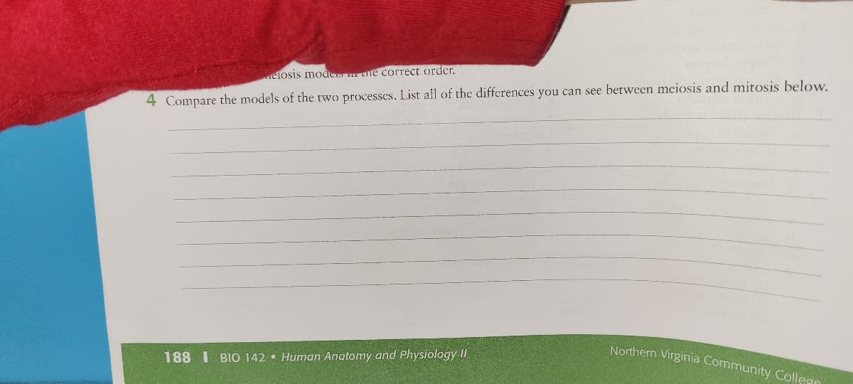 eiosis mod e correct order.
4 Compare the models of the two processes. List all of the differences you can see between meiosis and mitosis below.
Northern Virginia Community Collego
188 I BIO 142 Human Anatomy and Physiology II
