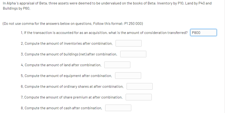 In Alpha 's appraisal of Beta, three assets were deemed to be undervalued on the books of Beta: Inventory by P10, Land by P40 and
Buildings by P60.
(Do not use comma for the answers below on questions, Follow this format: P1 250 000)
1. If the transaction is accounted for as an acquisition, what is the amount of consideration transferred? P800
2. Compute the amount of inventories after combination.
3. Compute the amount of buildings (net) after combination.
4. Compute the amount of land after combination.
5. Compute the amount of equipment after combination.
6. Compute the amount of ordinary shares at after combination,
7. Compute the amount of share premium at after combination.
8. Compute the amount of cash after combination,
