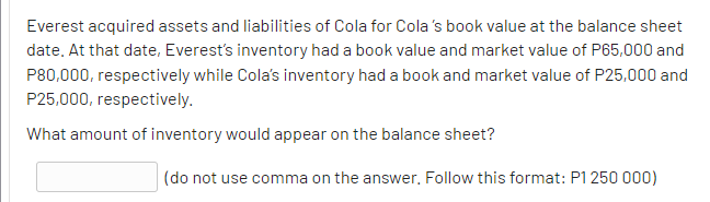 Everest acquired assets and liabilities of Cola for Cola's book value at the balance sheet
date. At that date, Everest's inventory had a book value and market value of P65,000 and
P80,000, respectively while Cola's inventory had a book and market value of P25,000 and
P25,000, respectively.
What amount of inventory would appear on the balance sheet?
(do not use comma on the answer. Follow this format: P1250 000)
