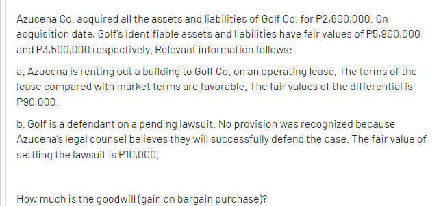 Azucena Co, acquired all the assets and liabilities of Golf Co, for P2,600,000, On
acquisition date, Golf's identifiable assets and liabilities have fair values of P5,900,000
and P3,500,000 respectively. Relevant information follows:
a. Azucena is renting out a building to Golf Co, on an operating lease. The terms of the
lease compared with market terms are favorable. The fair values of the differential is
P90,000.
b. Golf is a defendant on a pending lawsuit. No provision was recognized because
Azucena's legal counsel believes they will successfully defend the case, The fair value of
settling the lawsuit is P10,000.
How much is the goodwill (gain on bargain purchase)?
